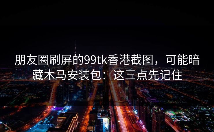 朋友圈刷屏的99tk香港截图，可能暗藏木马安装包：这三点先记住
